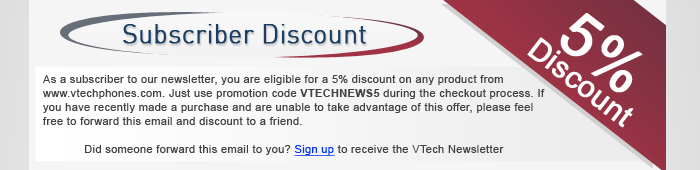 Subscriber Discount - As a subscriber to our monthly newsletter, you are eligible for a 10% discount on any product from www.vtechphones.com. Just use promotion code VTECHNEWS10 during the checkout process. If you have recently made a purchase and are unable to take advantage of this offer, please feel free to forward this email and discount to a friend.Did someone forward this email to you? Sign up for the VTech Newsletter
