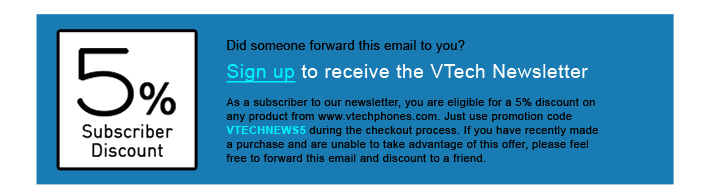 5% Subscriber Discount - Did someone forward this email to you?
Sign up to receive the VTech Newsletter
As a subscriber to our newsletter, you are eligible for a 5% discount on any product from www.vtechphones.com. Just use promotion code VTECHNEWS5 during the checkout process. If you have recently made a purchase and are unable to take advantage of this offer, please feel free to forward this email and discount to a friend.