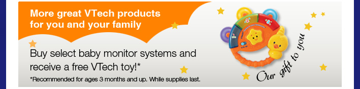 Our Gift to You - More great VTech products for you and your family
Buy select baby monitor systems and receive a free VTech toy!*
