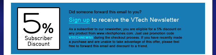 5% Subscriber Discount - Did someone forward this email to you?
Sign up to receive the VTech Newsletter
As a subscriber to our newsletter, you are eligible for a 5% discount on any product from www.vtechphones.com. Just use promotion code VTECHNEWS5 during the checkout process. If you have recently made a purchase and are unable to take advantage of this offer, please feel free to forward this email and discount to a friend.