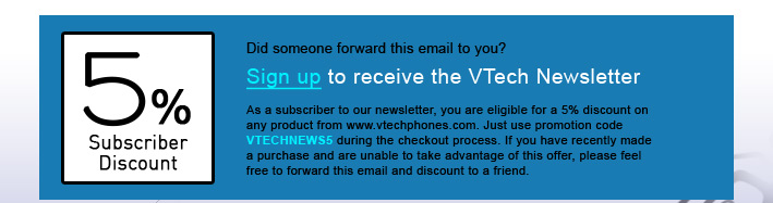 5% Subscriber Discount - Did someone forward this email to you?
Sign up to receive the VTech Newsletter
As a subscriber to our newsletter, you are eligible for a 5% discount on any product from www.vtechphones.com. Just use promotion code VTECHNEWS5 during the checkout process. If you have recently made a purchase and are unable to take advantage of this offer, please feel free to forward this email and discount to a friend.
