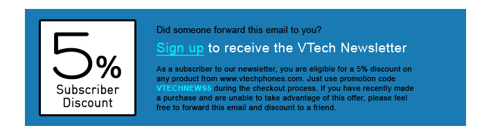 5% Subscriber Discount - Did someone forward this email to you?
Sign up to receive the VTech Newsletter
As a subscriber to our newsletter, you are eligible for a 5% discount on any product from www.vtechphones.com. Just use promotion code VTECHNEWS5 during the checkout process. If you have recently made a purchase and are unable to take advantage of this offer, please feel free to forward this email and discount to a friend.