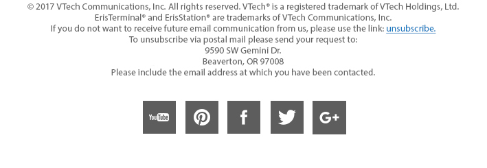 © 2017 VTech Communications, Inc. All rights reserved. VTech® is a registered trademark of VTechHoldings, Ltd.
ErisTerminal® and ErisStation® are trademarks of VTech Communications, Inc. 
If you do not want to receive future email communication from us, please use the link: unsubscribe.
To unsubscribe via postal mail please send your request to: 
9590 SW Gemini Dr. Beaverton, OR 97008. 
Please include the email address at which you have been contacted.