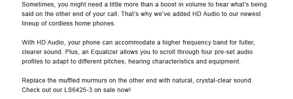Sometimes, you might need a little more than a boost in volume to hear what’s being said on the other end of your call. That’s why we’ve added HD Audio to our newest lineup of cordless home phones. - With HD Audio, your phone can accommodate a higher frequency band for fuller, clearer sound. Plus, an Equalizer allows you to scroll through four pre-set audio profiles to adapt to different pitches, hearing characteristics and equipment. - Replace the muffled murmurs on the other end with natural, crystal-clear sound. Check out our DS6421-3 on sale now!