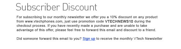 Subscriber Discount - As a subscriber to our monthly newsletter, you are eligible for a 10% discount on any product from www.vtechphones.com. Just use promotion code VTECHNEWS10 during the checkout process. If you have recently made a purchase and are unable to take advantage of this offer, please feel free to forward this email and discount to a friend. Did someone forward this email to you? Sign up to receive the monthly VTech Newsletter. 