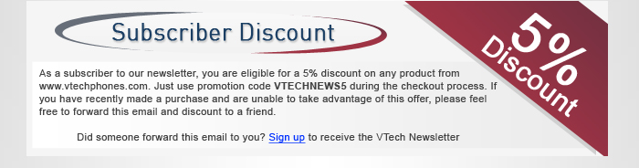 Subscriber Discount - As a subscriber to our monthly newsletter, you are eligible for a 5% discount on any product from www.vtechphones.com. Just use promotion code VTECHNEWS5 during the checkout process. If you have recently made a purchase and are unable to take advantage of this offer, please feel free to forward this email and discount to a friend.Did someone forward this email to you? Sign up for the VTech Newsletter