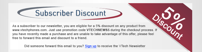 Subscriber Discount - As a subscriber to our monthly newsletter, you are eligible for a 5% discount on any product from www.vtechphones.com. Just use promotion code VTECHNEWS5 during the checkout process. If you have recently made a purchase and are unable to take advantage of this offer, please feel free to forward this email and discount to a friend.Did someone forward this email to you? Sign up for the VTech Newsletter