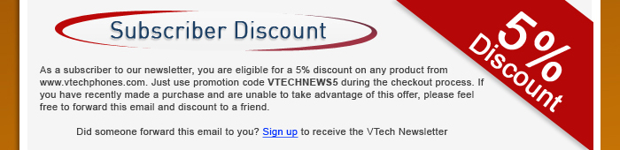 Subscriber Discount - As a subscriber to our newsletter, you are eligible for a 5% discount on any product from www.vtechphones.com. Just use promotion code VTECHNEWS5 during the checkout process. If you have recently made a purchase and are unable to take advantage of this offer, please feel free to forward this email and discount to a friend. | Did someone forward this email to you? Sign up to receive the VTech Newsletter