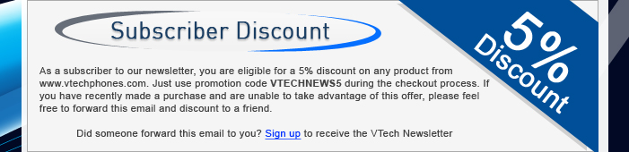 Subscriber Discount - As a subscriber to our monthly newsletter, you are eligible for a 5% discount on any product from www.vtechphones.com. Just use promotion code VTECHNEWS5 during the checkout process. If you have recently made a purchase and are unable to take advantage of this offer, please feel free to forward this email and discount to a friend.Did someone forward this email to you? Sign up for the VTech Newsletter