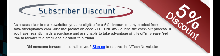 Subscriber Discount - As a subscriber to our newsletter, you are eligible for a 5% discount on any product from www.vtechphones.com. Just use promotion code VTECHNEWS5 during the checkout process. If you have recently made a purchase and are unable to take advantage of this offer, please feel free to forward this email and discount to a friend. | Did someone forward this email to you? Sign up to receive the VTech Newsletter