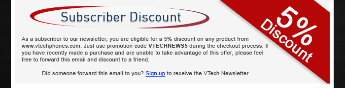 Subscriber Discount - As a subscriber to our newsletter, you are eligible for a 5% discount on any product from www.vtechphones.com. Just use promotion code VTECHNEWS5 during the checkout process. If you have recently made a purchase and are unable to take advantage of this offer, please feel free to forward this email and discount to a friend. - Did someone forward this email to you? Sign up to receive the VTech Newsletter