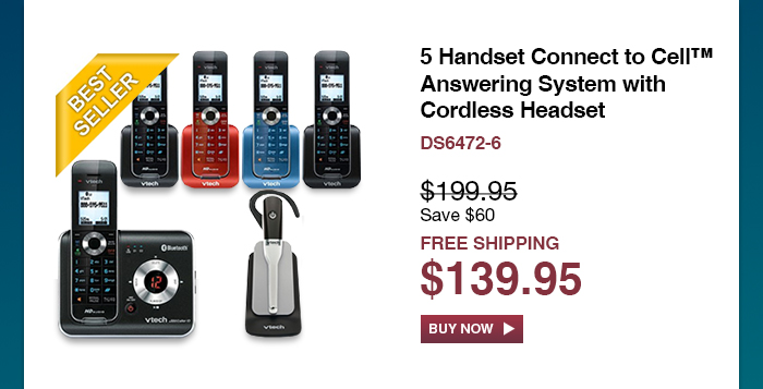 5 Handset Connect to Cell™ Answering System with Cordless Headset
 - DS6472-6
 - WAS $199.95, NOW $139.95 (SAVE $60)
 - FREE SHIPPING