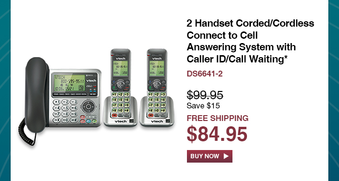 2 Handset Corded/Cordless Connect to Cell Answering System with Caller ID/Call Waiting*
 - DS6641-2
 - WAS $99.95, NOW $84.95 (SAVE $15)
 - FREE SHIPPING