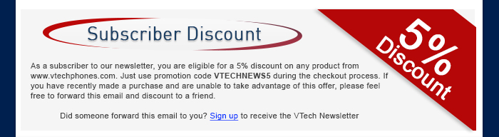 Subscriber Discount - As a subscriber to our newsletter, you are eligible for a 5% discount on any product from www.vtechphones.com. Just use promotion code VTECHNEWS5 during the checkout process. If you have recently made a purchase and are unable to take advantage of this offer, please feel free to forward this email and discount to a friend. - Did someone forward this email to you? Sign up to receive the VTech Newsletter