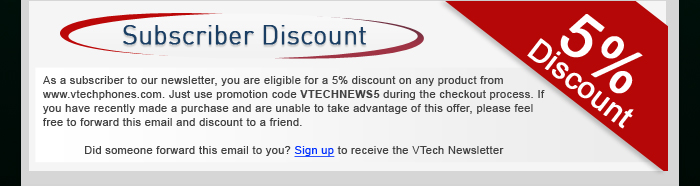 Subscriber Discount - As a subscriber to our newsletter, you are eligible for a 5% discount on any product from www.vtechphones.com. Just use promotion code VTECHNEWS5 during the checkout process. If you have recently made a purchase and are unable to take advantage of this offer, please feel free to forward this email and discount to a friend. - Did someone forward this email to you? Sign up to receive the VTech Newsletter
